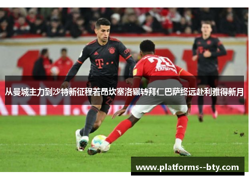 从曼城主力到沙特新征程若昂坎塞洛辗转拜仁巴萨终远赴利雅得新月 从曼城主力到沙特新征程若昂坎塞洛辗转拜仁巴萨终远赴利雅得新月