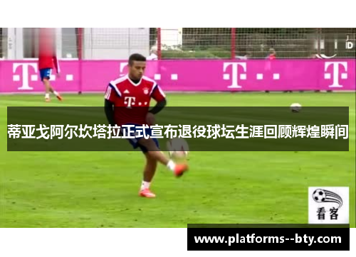 蒂亚戈阿尔坎塔拉正式宣布退役球坛生涯回顾辉煌瞬间 蒂亚戈阿尔坎塔拉正式宣布退役球坛生涯回顾辉煌瞬间