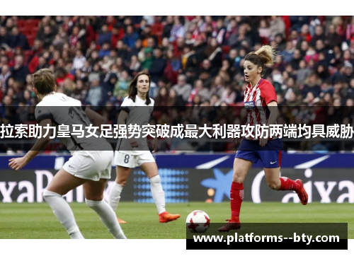 拉索助力皇马女足强势突破成最大利器攻防两端均具威胁